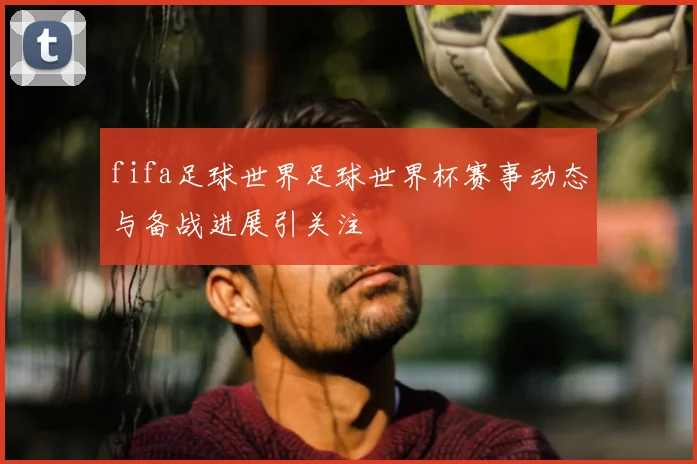 fifa足球世界足球世界杯赛事动态与备战进展引关注