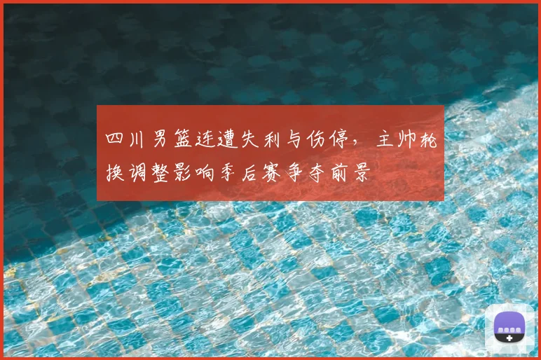 四川男篮连遭失利与伤停，主帅轮换调整影响季后赛争夺前景