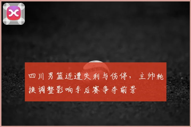 四川男篮连遭失利与伤停，主帅轮换调整影响季后赛争夺前景
