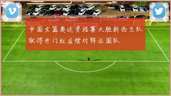 中国女篮奥运资格赛大胜新西兰队取得开门红后续对阵法国队