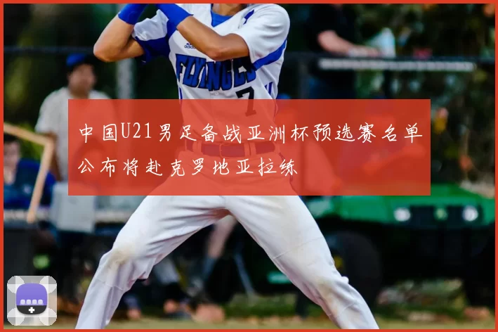 中国U21男足备战亚洲杯预选赛名单公布将赴克罗地亚拉练