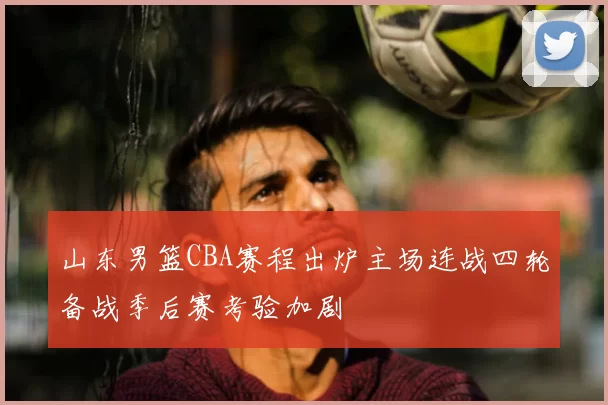 山东男篮CBA赛程出炉主场连战四轮备战季后赛考验加剧