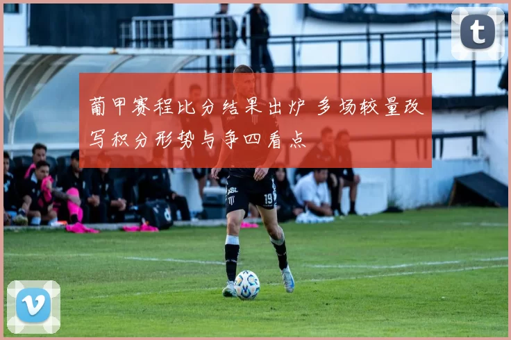 葡甲赛程比分结果出炉 多场较量改写积分形势与争四看点