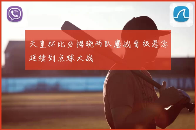 天皇杯比分揭晓两队鏖战晋级悬念延续到点球大战