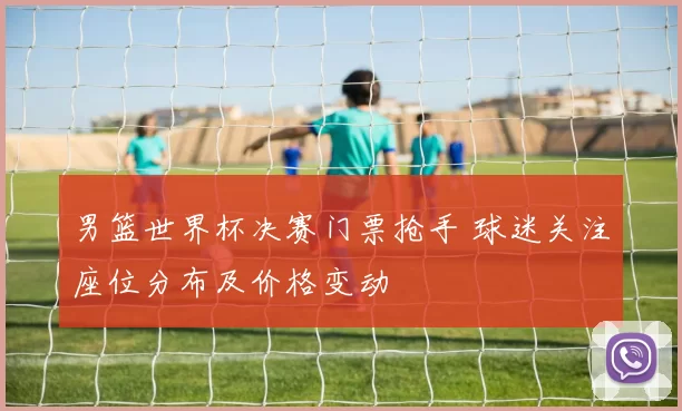 男篮世界杯决赛门票抢手 球迷关注座位分布及价格变动