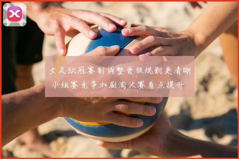 女足欧冠赛制调整晋级规则更清晰 小组赛竞争加剧淘汰赛看点提升