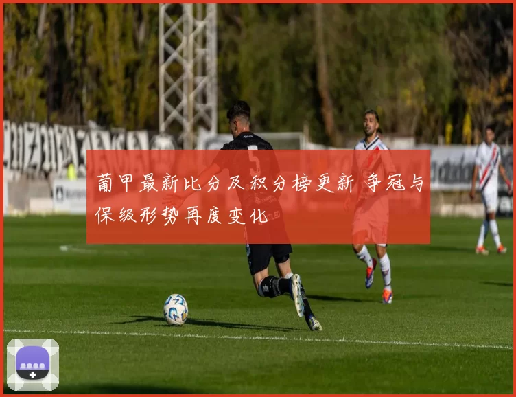 葡甲最新比分及积分榜更新 争冠与保级形势再度变化