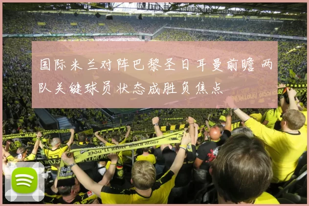 国际米兰对阵巴黎圣日耳曼前瞻 两队关键球员状态成胜负焦点