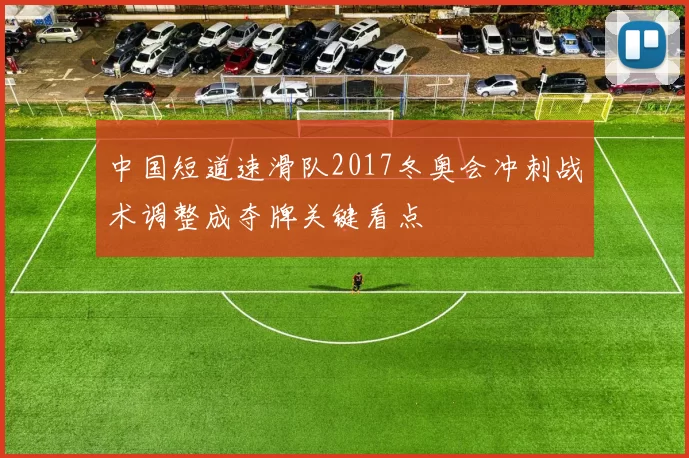 中国短道速滑队2017冬奥会冲刺战术调整成夺牌关键看点