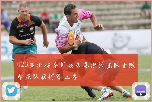 U23亚洲杯季军战落幕伊拉克队击败印尼队获得第三名