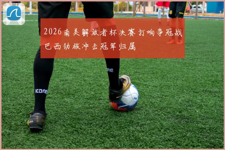 2026南美解放者杯决赛打响争冠战巴西劲旅冲击冠军归属