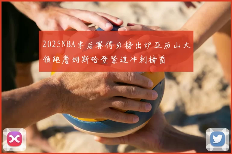 2025NBA季后赛得分榜出炉亚历山大领跑詹姆斯哈登紧追冲刺榜首