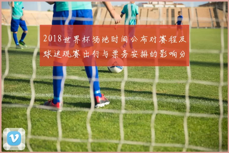 2018世界杯场地时间公布对赛程及球迷观赛出行与票务安排的影响分析