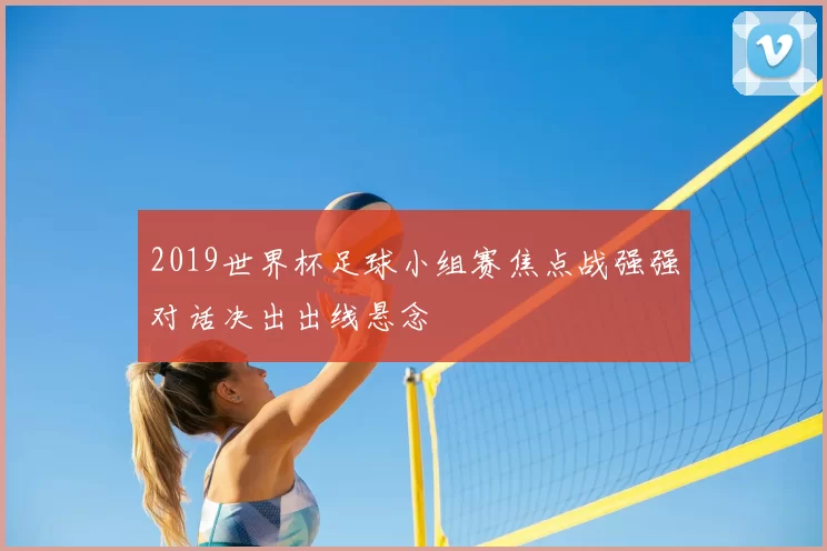 2019世界杯足球小组赛焦点战强强对话决出出线悬念