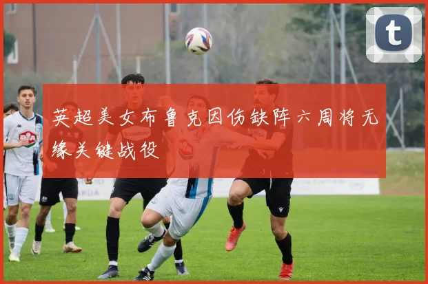 英超美女布鲁克因伤缺阵六周将无缘关键战役