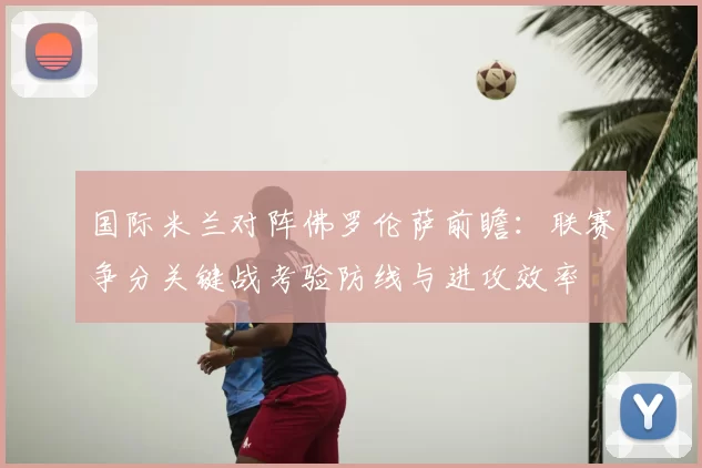 国际米兰对阵佛罗伦萨前瞻：联赛争分关键战考验防线与进攻效率