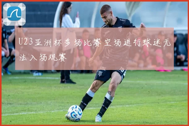 U23亚洲杯多场比赛空场进行球迷无法入场观赛