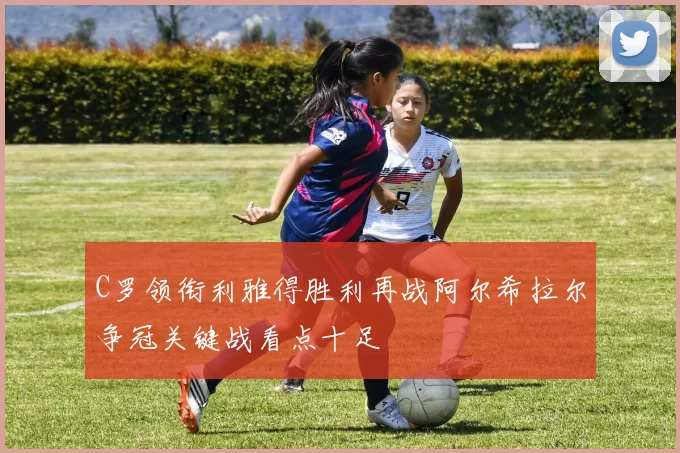 C罗领衔利雅得胜利再战阿尔希拉尔争冠关键战看点十足