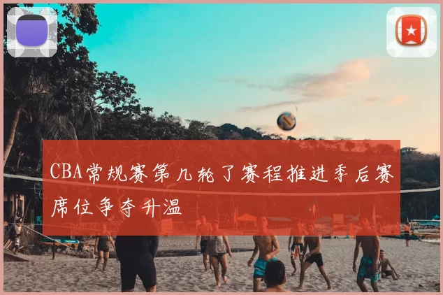 CBA常规赛第几轮了赛程推进季后赛席位争夺升温