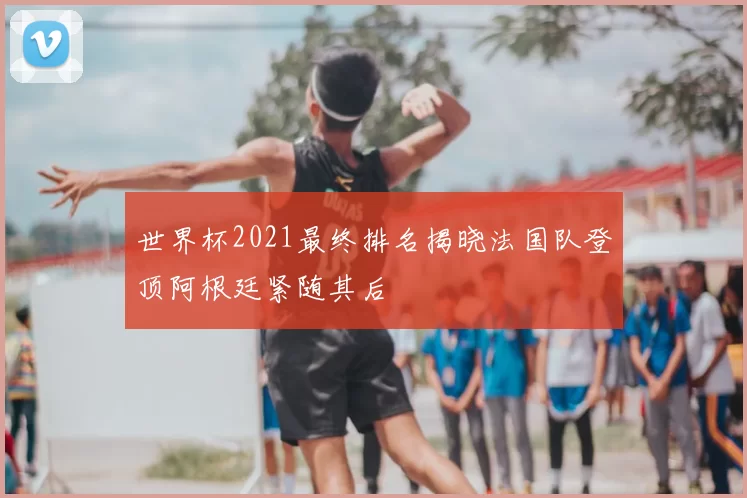 世界杯2021最终排名揭晓法国队登顶阿根廷紧随其后