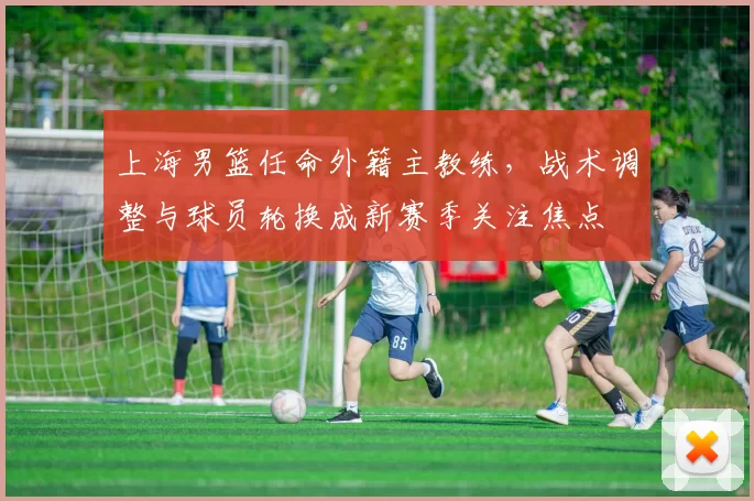 上海男篮任命外籍主教练，战术调整与球员轮换成新赛季关注焦点
