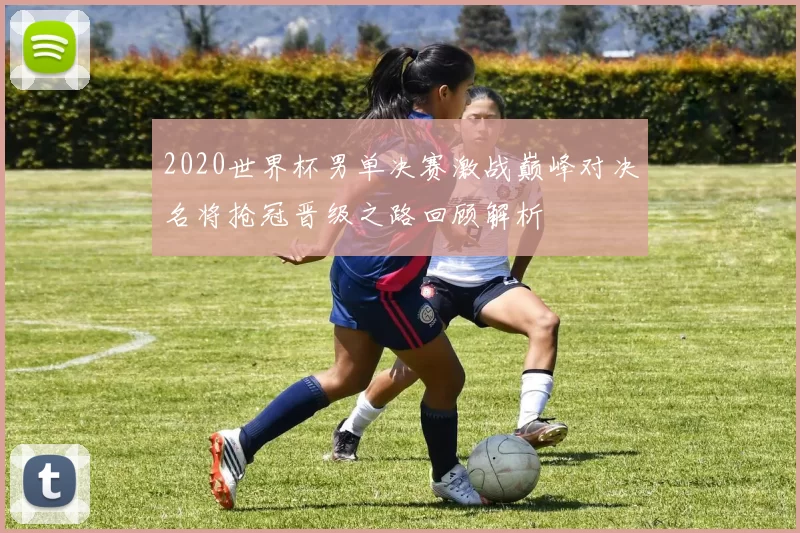2020世界杯男单决赛激战巅峰对决名将抢冠晋级之路回顾解析