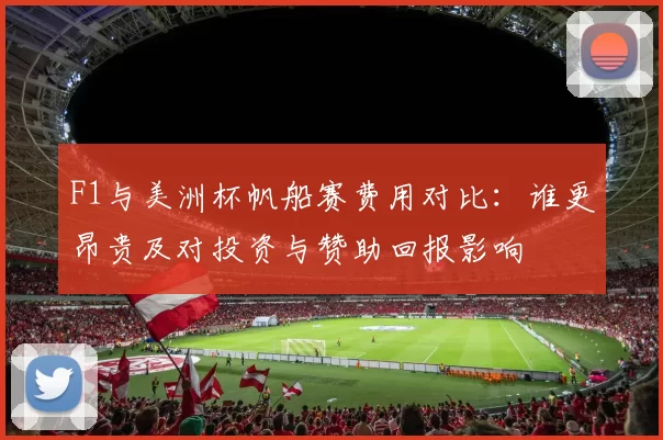 F1与美洲杯帆船赛费用对比:谁更昂贵及对投资与赞助回报影响