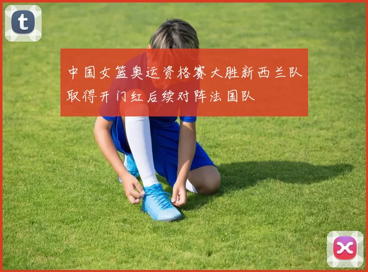 中国女篮奥运资格赛大胜新西兰队取得开门红后续对阵法国队