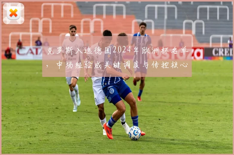 克罗斯入选德国2024年欧洲杯名单，中场经验成关键调度与传控核心