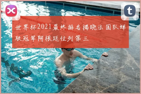 世界杯2021最终排名揭晓法国队蝉联冠军阿根廷位列第三