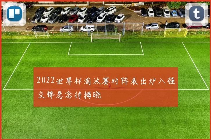 2022世界杯淘汰赛对阵表出炉八强交锋悬念待揭晓