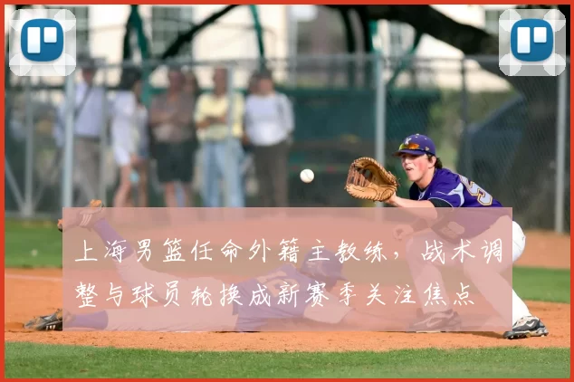 上海男篮任命外籍主教练，战术调整与球员轮换成新赛季关注焦点