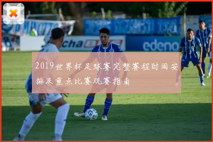 2019世界杯足球赛完整赛程时间安排及重点比赛观赛指南
