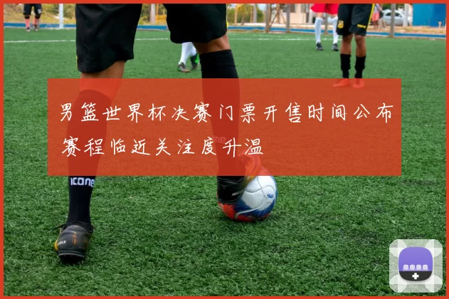 男篮世界杯决赛门票开售时间公布 赛程临近关注度升温