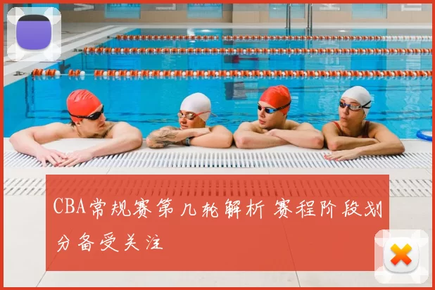 CBA常规赛第几轮解析 赛程阶段划分备受关注