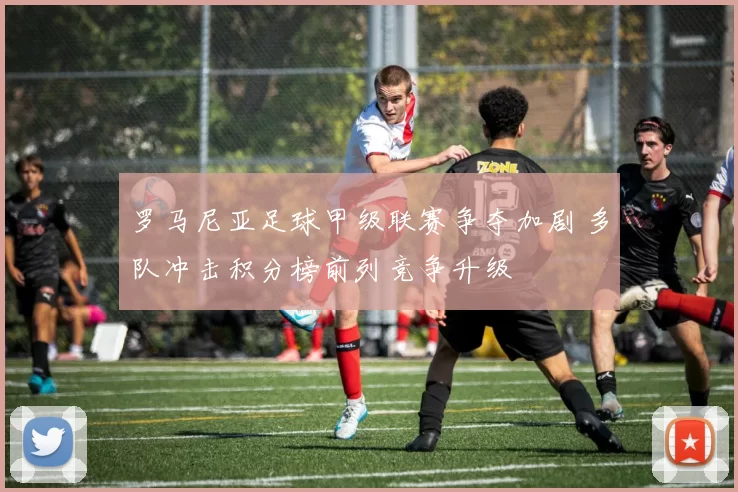 罗马尼亚足球甲级联赛争夺加剧 多队冲击积分榜前列竞争升级