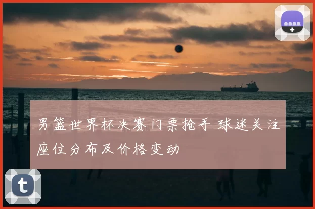 男篮世界杯决赛门票抢手 球迷关注座位分布及价格变动