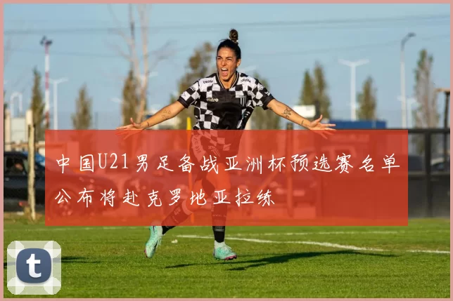 中国U21男足备战亚洲杯预选赛名单公布将赴克罗地亚拉练
