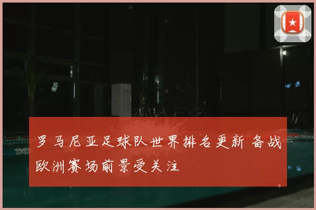 罗马尼亚足球队世界排名更新 备战欧洲赛场前景受关注