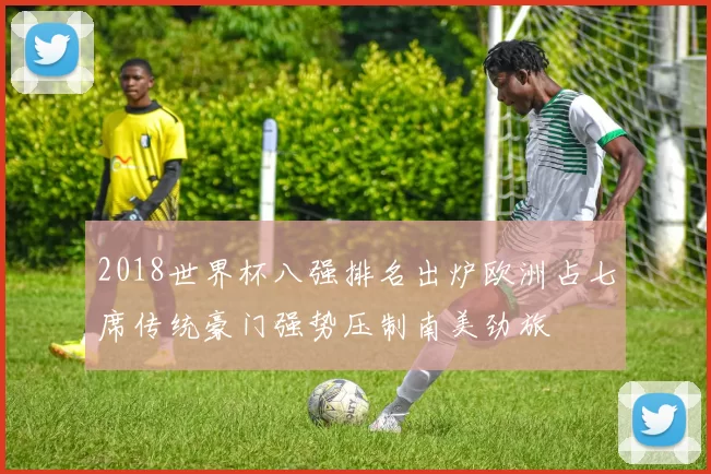 2018世界杯八强排名出炉欧洲占七席传统豪门强势压制南美劲旅