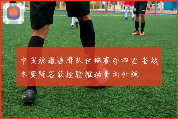 中国短道速滑队世锦赛夺四金 备战冬奥阵容获检验推动青训升级