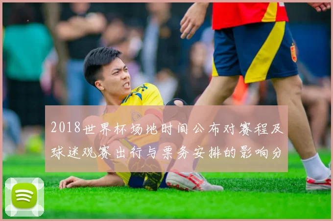 2018世界杯场地时间公布对赛程及球迷观赛出行与票务安排的影响分析