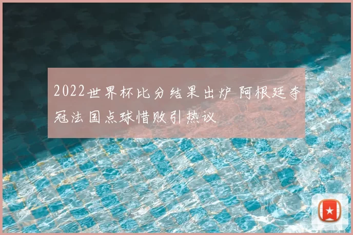 2022世界杯比分结果出炉 阿根廷夺冠法国点球惜败引热议