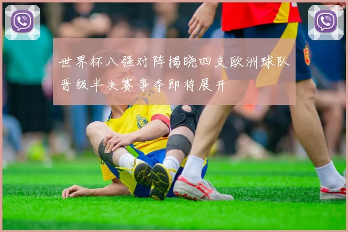 世界杯八强对阵揭晓四支欧洲球队晋级半决赛争夺即将展开