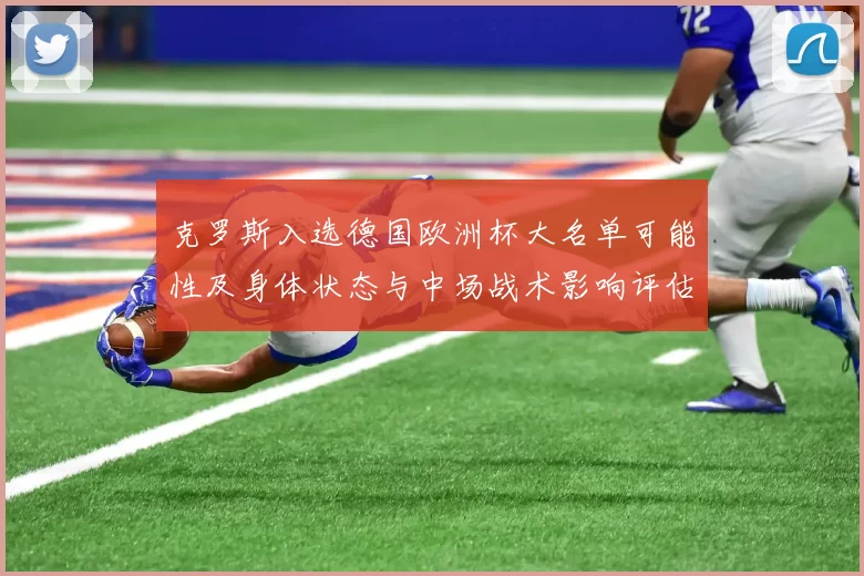 克罗斯入选德国欧洲杯大名单可能性及身体状态与中场战术影响评估