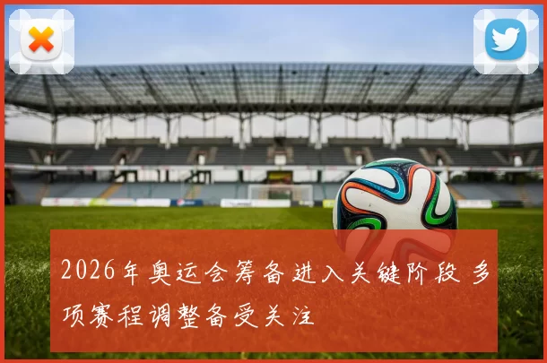 2026年奥运会筹备进入关键阶段 多项赛程调整备受关注