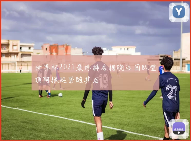 世界杯2021最终排名揭晓法国队登顶阿根廷紧随其后