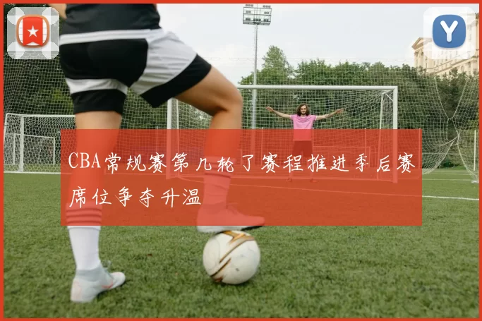 CBA常规赛第几轮了赛程推进季后赛席位争夺升温