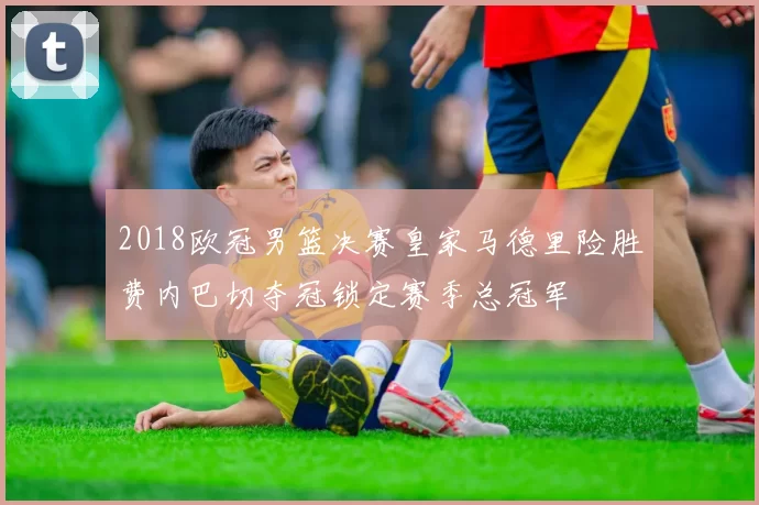 2018欧冠男篮决赛皇家马德里险胜费内巴切夺冠锁定赛季总冠军